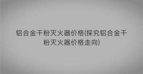 铝合金干粉灭火器价格(探究铝合金干粉灭火器价格走向)