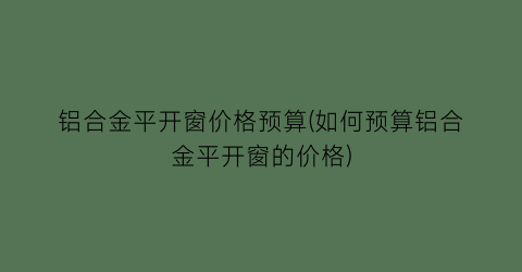 铝合金平开窗价格预算(如何预算铝合金平开窗的价格)