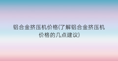 铝合金挤压机价格(了解铝合金挤压机价格的几点建议)