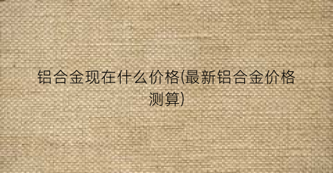 “铝合金现在什么价格(最新铝合金价格测算)