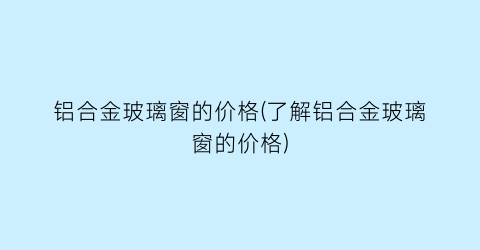 “铝合金玻璃窗的价格(了解铝合金玻璃窗的价格)