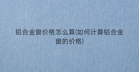 铝合金窗价格怎么算(如何计算铝合金窗的价格)