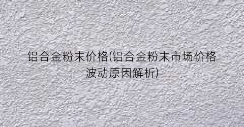 “铝合金粉末价格(铝合金粉末市场价格波动原因解析)