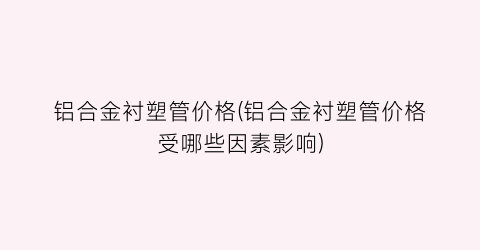 铝合金衬塑管价格(铝合金衬塑管价格受哪些因素影响)