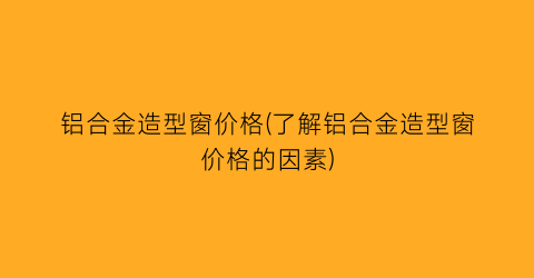 铝合金造型窗价格(了解铝合金造型窗价格的因素)
