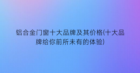 铝合金门窗十大品牌及其价格(十大品牌给你前所未有的体验)