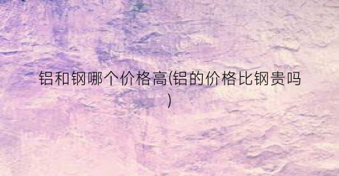 “铝和钢哪个价格高(铝的价格比钢贵吗)