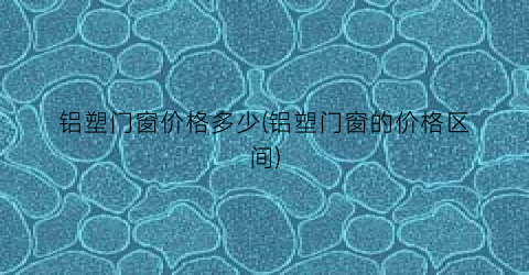 “铝塑门窗价格多少(铝塑门窗的价格区间)