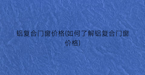 铝复合门窗价格(如何了解铝复合门窗价格)