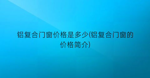 铝复合门窗价格是多少(铝复合门窗的价格简介)