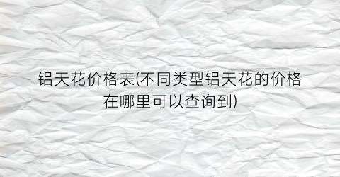 铝天花价格表(不同类型铝天花的价格在哪里可以查询到)