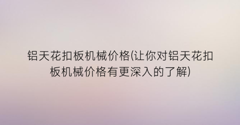 铝天花扣板机械价格(让你对铝天花扣板机械价格有更深入的了解)