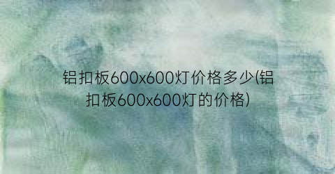 铝扣板600x600灯价格多少(铝扣板600x600灯的价格)