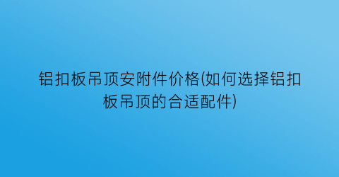 铝扣板吊顶安附件价格(如何选择铝扣板吊顶的合适配件)