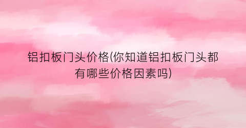 铝扣板门头价格(你知道铝扣板门头都有哪些价格因素吗)