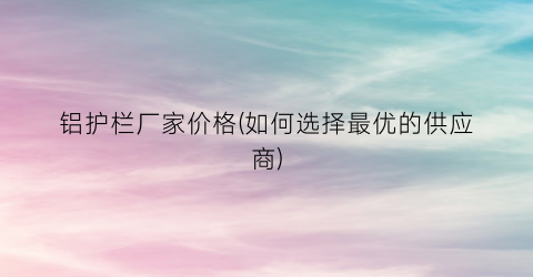 铝护栏厂家价格(如何选择最优的供应商)