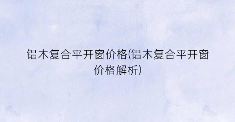 铝木复合平开窗价格(铝木复合平开窗价格解析)