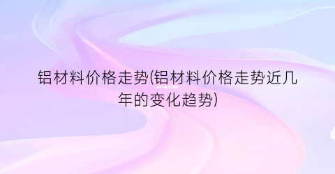 铝材料价格走势(铝材料价格走势近几年的变化趋势)