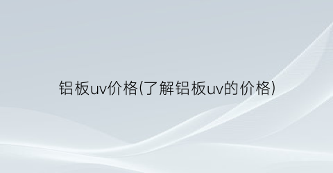 铝板uv价格(了解铝板uv的价格)