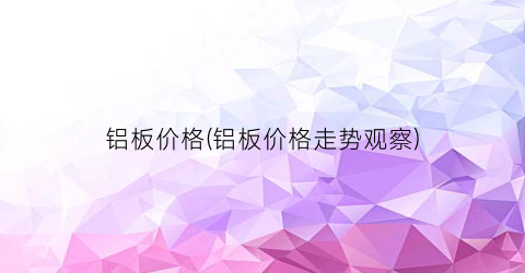 铝板价格(铝板价格走势观察)