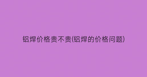 铝焊价格贵不贵(铝焊的价格问题)