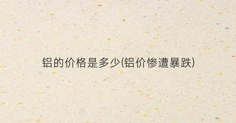 “铝的价格是多少(铝价惨遭暴跌)