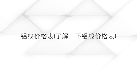 铝线价格表(了解一下铝线价格表)