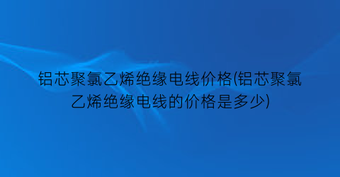 “铝芯聚氯乙烯绝缘电线价格(铝芯聚氯乙烯绝缘电线的价格是多少)