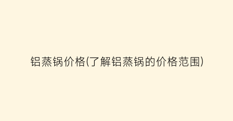 铝蒸锅价格(了解铝蒸锅的价格范围)