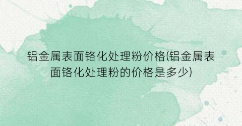 铝金属表面铬化处理粉价格(铝金属表面铬化处理粉的价格是多少)
