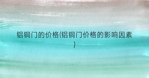 铝铜门的价格(铝铜门价格的影响因素)