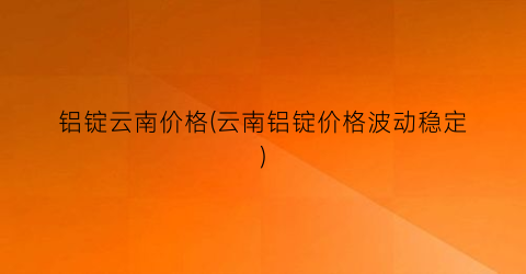 铝锭云南价格(云南铝锭价格波动稳定)