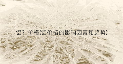 铝？价格(铝价格的影响因素和趋势)