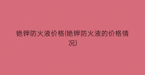 “铯钾防火液价格(铯钾防火液的价格情况)