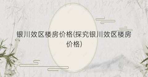 银川效区楼房价格(探究银川效区楼房价格)