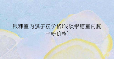 银穗室内腻子粉价格(浅谈银穗室内腻子粉价格)