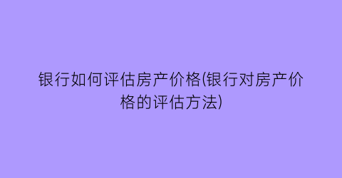 银行如何评估房产价格(银行对房产价格的评估方法)