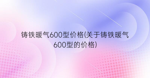 铸铁暖气600型价格(关于铸铁暖气600型的价格)