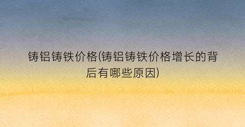 铸铝铸铁价格(铸铝铸铁价格增长的背后有哪些原因)