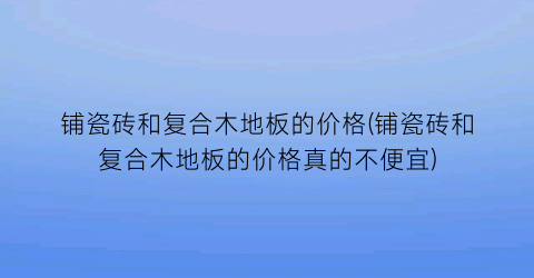 铺瓷砖和复合木地板的价格(铺瓷砖和复合木地板的价格真的不便宜)
