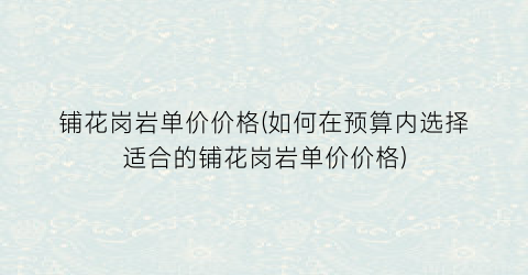 铺花岗岩单价价格(如何在预算内选择适合的铺花岗岩单价价格)
