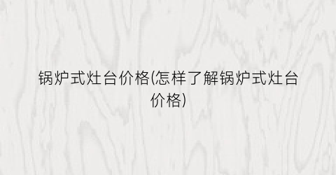 锅炉式灶台价格(怎样了解锅炉式灶台价格)