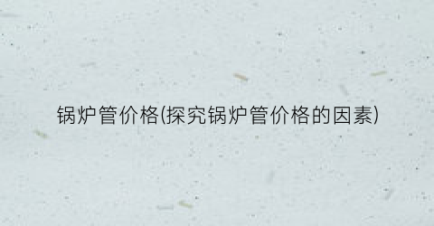 锅炉管价格(探究锅炉管价格的因素)
