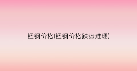 锰钢价格(锰钢价格跌势难现)