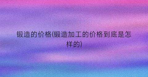 锻造的价格(锻造加工的价格到底是怎样的)