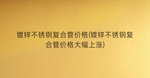 镀锌不锈钢复合管价格(镀锌不锈钢复合管价格大幅上涨)