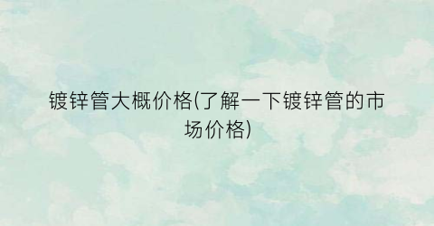 镀锌管大概价格(了解一下镀锌管的市场价格)