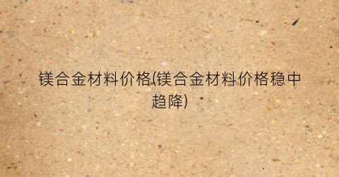 镁合金材料价格(镁合金材料价格稳中趋降)