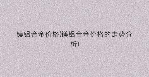 镁铝合金价格(镁铝合金价格的走势分析)