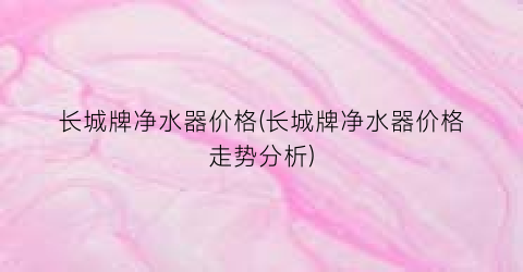 长城牌净水器价格(长城牌净水器价格走势分析)